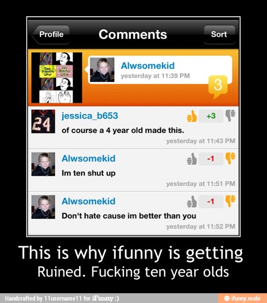 Profile Comments Sort
Ne
EME NEO
Alwsomekid
TOR CUR iat}
Alwsomekid
Don't hate cause
im better than you
This is why ifunny is getting
Ruined. Fucking ten year olds - This is why ifunny is getting
Ruined. Fucking ten year olds