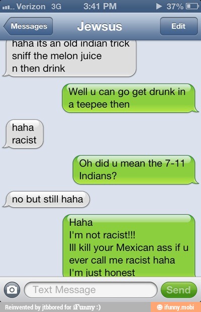 aha its an old indian tricl
sniff the melon juice
n then drink
Well u can go get drunk in
a teepee then
Oh did u mean the 7-11
if no but still haha
Haha
Ill kill your Mexican ass if u
I aha