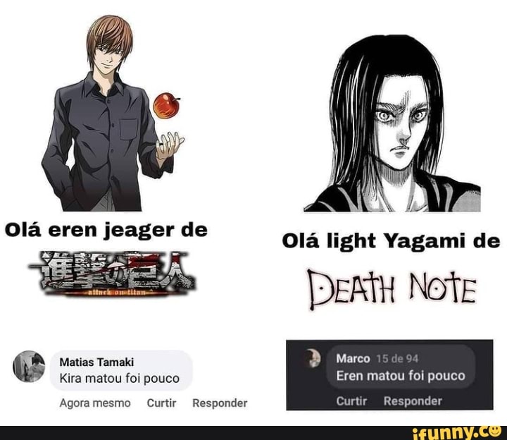 Olá light Yagami de
Note
Responder
Olá eren jeager de
Marco
Matias Tamaki
Kira matou foi pouco Eren matou foi pouco
Agoramesmo Curtir Responder