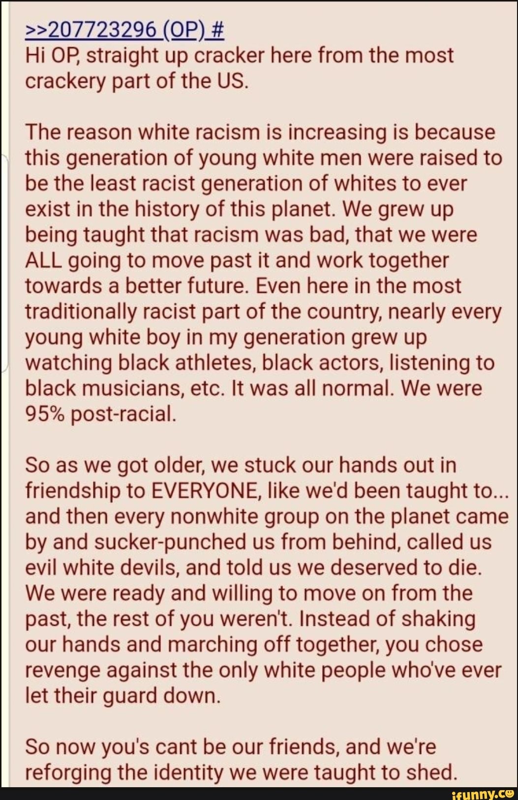 Hi OP, straight up cracker here from the most
crackery part of the US.
The reason white racism is increasing is because
this generation of young white men were raised to
be the least racist generation of whites to ever
exist in the history of this planet. We grew up
being taught that racism was bad, that we were
ALL going to move past it and work together
towards a better future. Even here in the most
traditionally racist part of the country, nearly every
young white boy in my generation grew up
watching black athletes, black actors, listening to
black musicians, etc. It was all normal. We were
95% post-racial.
So as we got older, we stuck our hands out in
friendship to EVERYONE, like we'd been taught to...
and then every nonwhite group on the planet came
by and sucker-punched us from behind, called us
evil white devils, and told us we deserved to die.
We were ready and willing to move on from the
past, the rest of you weren't. Instead of shaking
our hands and marching off together, you chose
revenge against the only white people who've ever
let their guard down.
So now you's cant be our friends, and we're
reforging the identity we were taught to shed.