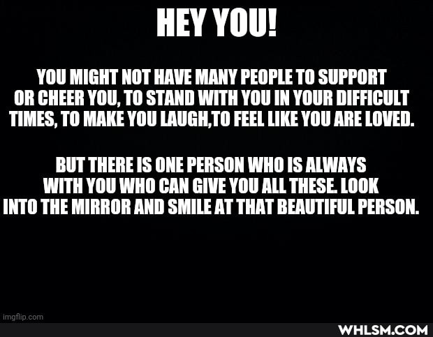 HEY YOU!
YOU MIGHT NOT HAVE MANY PEOPLE TO SUPPORT OR CHEER YOU, TO STAND WITH YOU IN YOUR DIFFICULT TIMES, TO MAKE YOU LAUGH,TO FEEL LIKE YOU ARE LOVED.
BUT THERE IS ONE PERSON WHO IS ALWAYS WITH YOU WHO CAN GIVE YOU ALL THESE. LOOK INTO THE MIRROR AND SMILE AT THAT BEAUTIFUL PERSON.