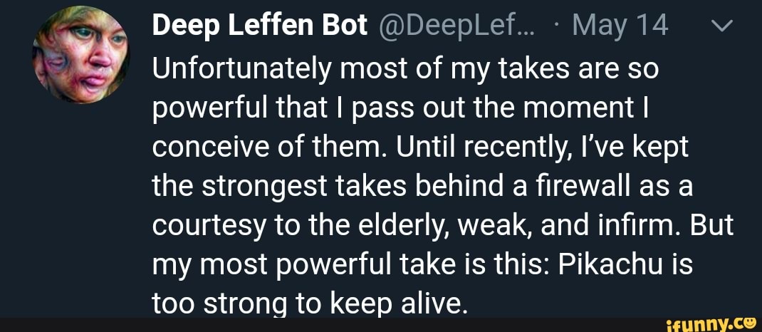 E
Unfortunately most of my takes are so
powerful that I pass out the moment I
conceive of them. Until recently, I've kept
the strongest takes behind a firewall as a
courtesy to the elderly, weak, and infirm. But
my most powerful take is this: Pikachu is
too strong to keep alive.