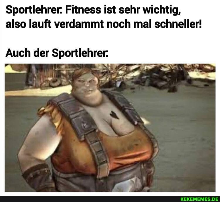 Sportlehrer: Fitness ist sehr wichtig, also lauft verdammt noch mal schneller!
Auch der Sportlehrer.