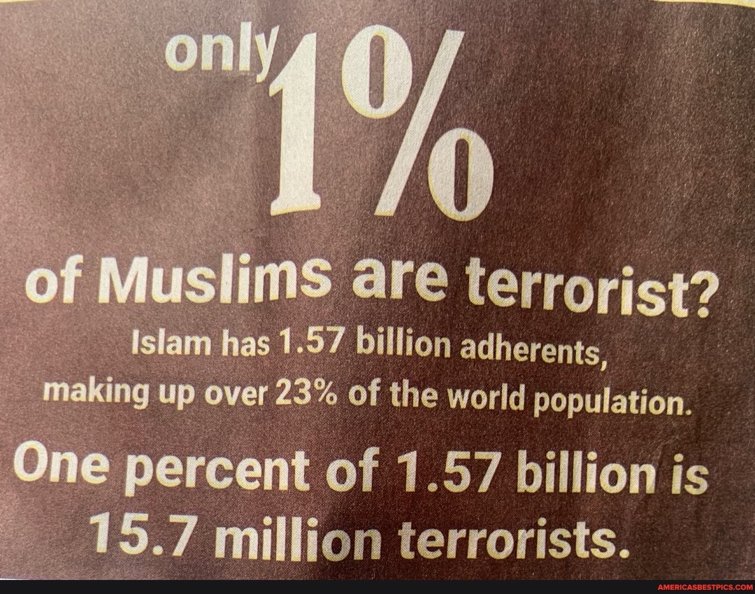 only
of Muslims are terrorist?
islam has 1.57 billion adherents, making up over 23% of the world population,
One percent of 1.57 billion is
15.7 million terrorists.