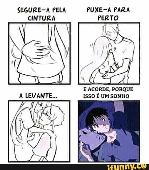SEGURE-A PELA PUXE-A PARA PERTO CINTURA
LEVANTE...
E ACORDE, PORQUE ISSO É UM SONHO