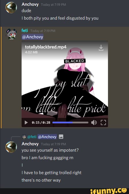) Anchovy
dude both pity you and feel disgusted by you
feti
@Anchovy
& @feti @Anchovy
Anchovy
you see yourself as impotent? bro am fucking gagging rn
Ihave to be getting trolled right there's no other way