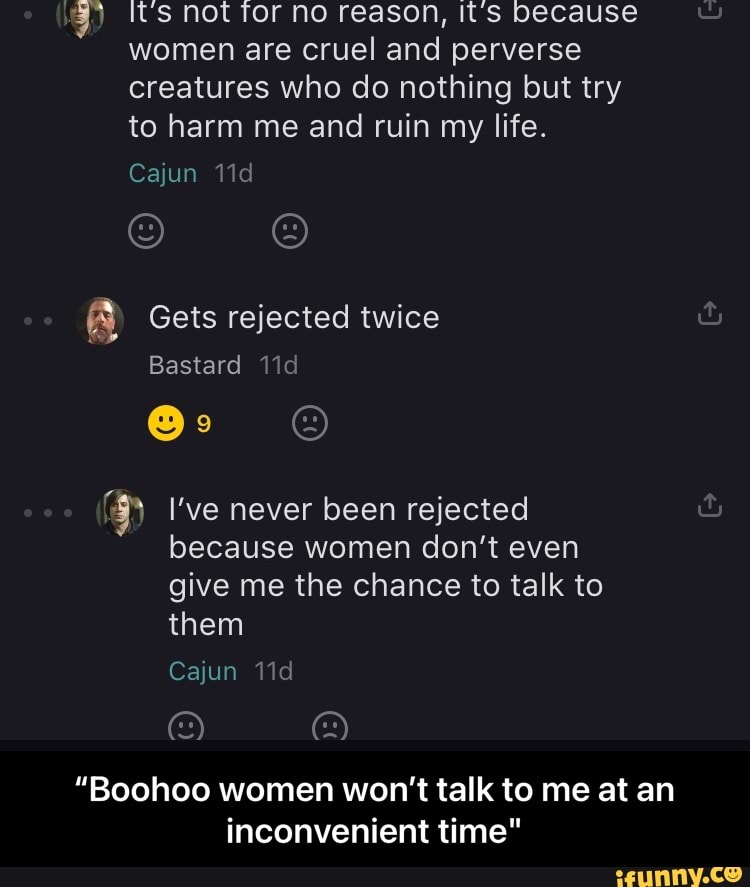 It's Not Tor no reason, Its because women are cruel and perverse creatures who do nothing but try to harm me and ruin my life.
Cajun
Gets rejected twice
Bastard Vid
I've never been rejected &
because women don't even give me the chance to talk to them
Cajun
"Boohoo women won't talk to me at an inconvenient time" - “Boohoo women won’t talk to me at an inconvenient time"