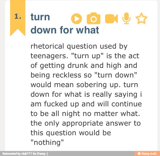 down for what
rhetorical question used by
teenagers. "turn up" is the act
of getting drunk and high and
being reckless so "turn down"
would mean sobering up. turn
down for what is really saying i
am fucked up and will continue
to be all night no matter what.
the only appropriate answer to
this question would be
"nothing"