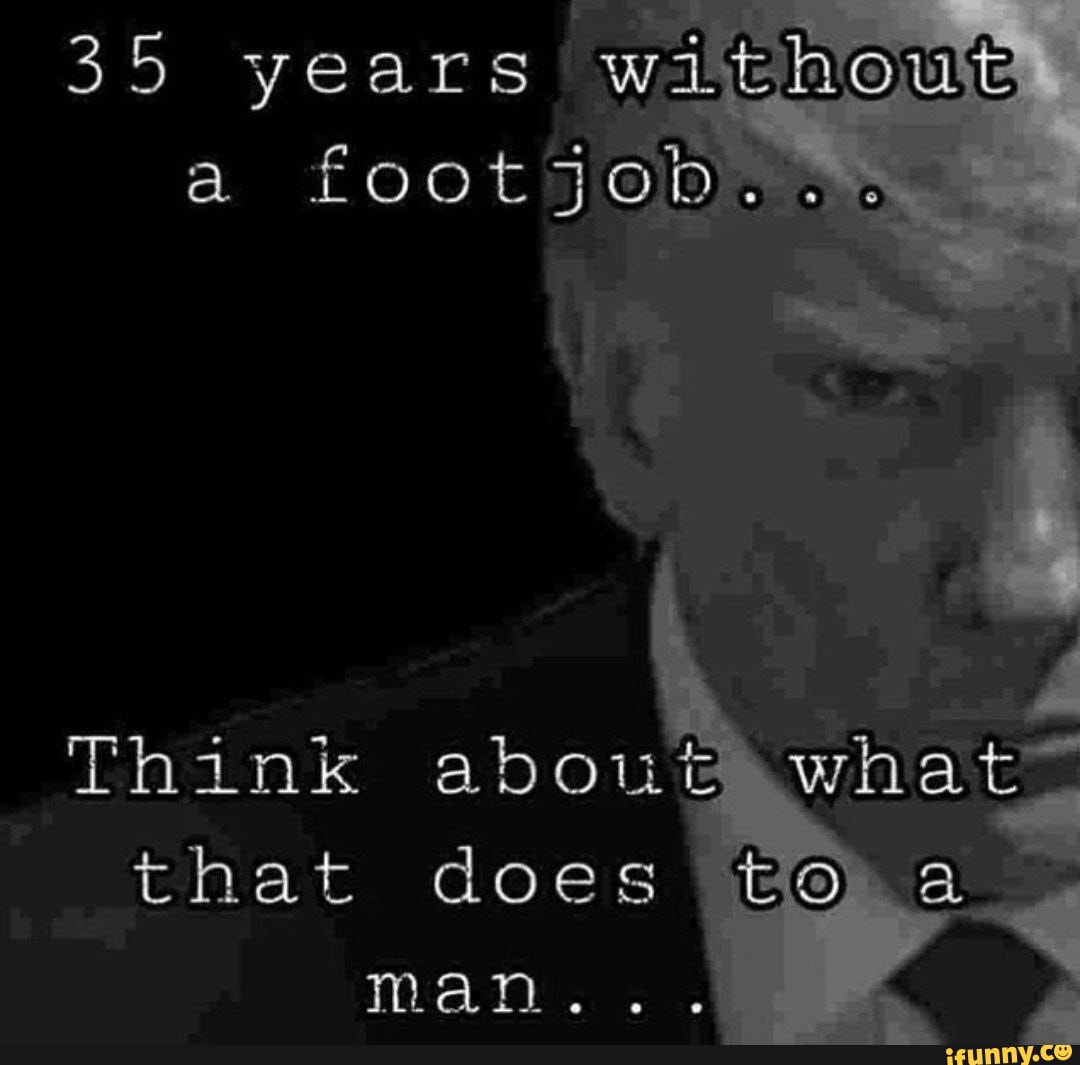 35 years without a footjob..o Think about what that does a man... - iFunny