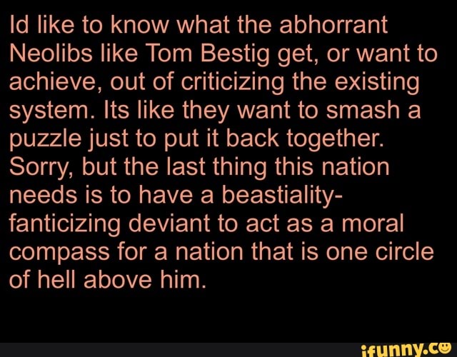 Id like to know what the abhorrant
Neolibs like Tom Bestig get, or want to
achieve, out of criticizing the existing
system. lts like they want to smash a
puzzle just to put it back together.
Sorry, but the last thing this nation
needs is to have a beastiality-
fanticizing deviant to act as a moral
compass for a nation that is one circle
of hell above him.