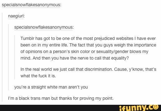 specialsnowflakesanonymous:
specialsnowflakesanonymous:
Tumblr has got to be one of the most prejudiced websites I have ever
been on in my entire life. The fact that you guys weigh the importance
of opinions on a person's skin color or sexuality/gender blows my
mind. And then you have the nerve to call that equality?
In the real world we just call that discrimination. Cause, y'know, that's
what the fuck it is.
you're a straight white man aren't you
I'ma black trans man but thanks for proving my point.