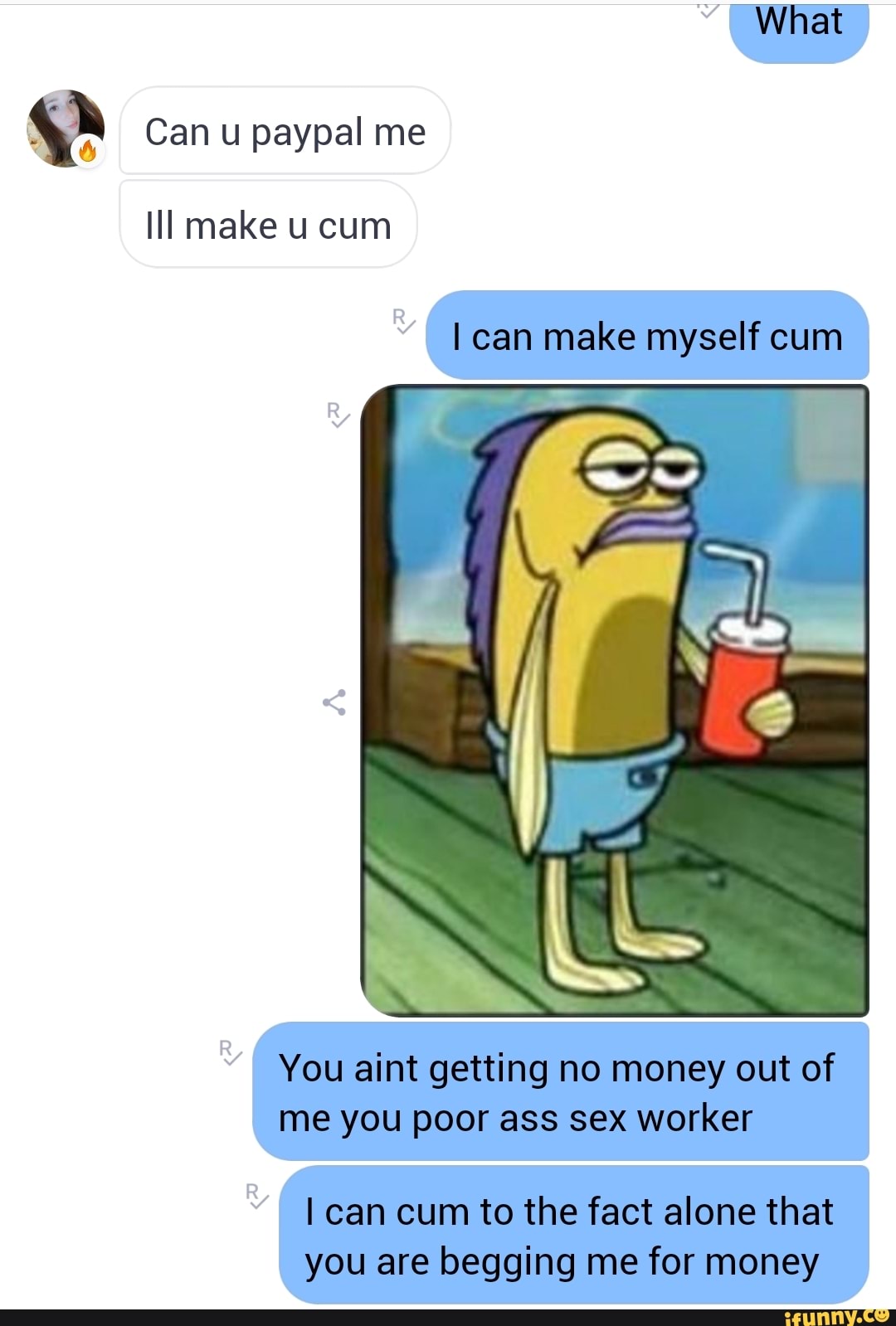 What
Can u paypal me
Ill make cum
I can make myself cum
You aint getting no money out of me you poor ass sex worker
I can cum to the fact alone that you are begging me for money