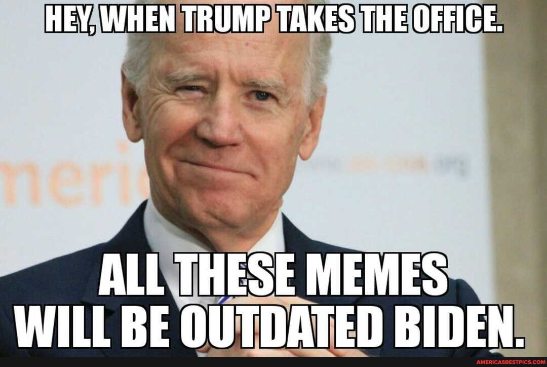 HEY, WHEN TRUMP TAKES THE OFFICE.
ALL THESE MEMES WILL BE OUTDATED BIDEN.