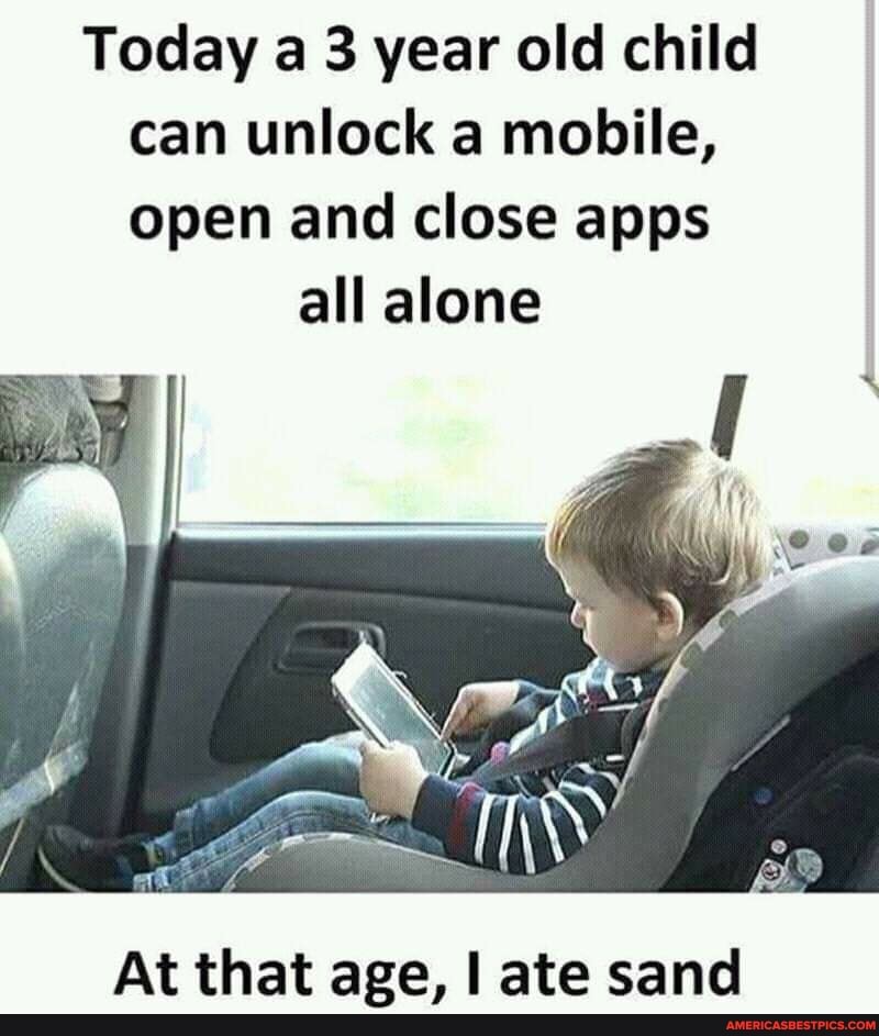 Today a 3 year old child can unlock a mobile, open and close apps
all alone
SS
At that age, I ate sand