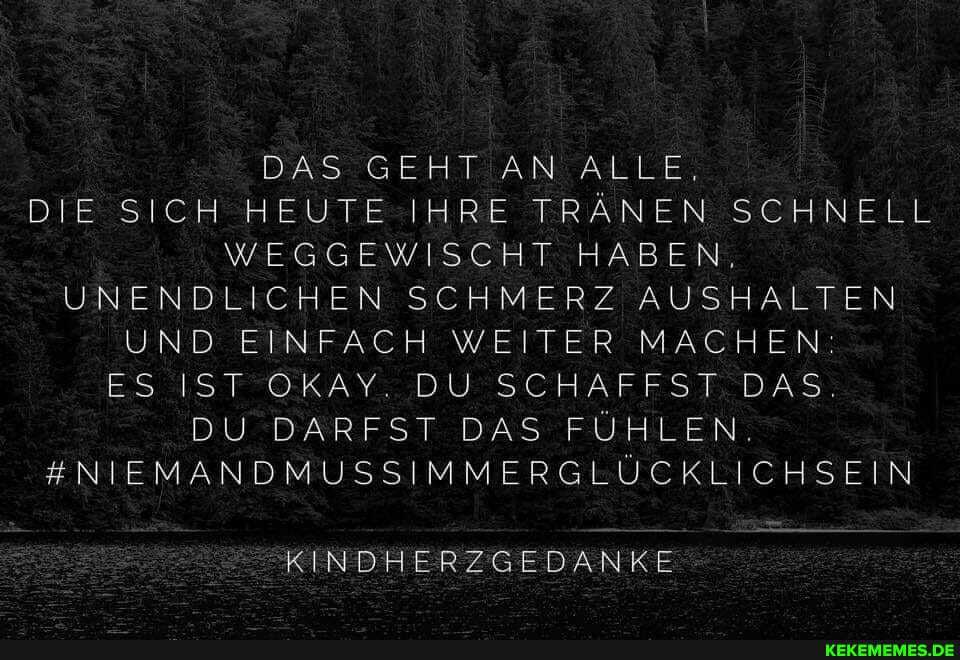 DAS GEHT AN ALLE,
DIE SICH HEUTE IHRE TRÄNEN SCHNELL WEGGEWISCHT HABEN.
UNENDLICHEN SCHMERZ AUSHALTEN UND EINFACH WEITER MACHEN ES IST OKAY. DU SCHAFFST DAS.
DU DARFST DAS FÜHLEN.
#NIEMANDMUSSIMMERGLÜCKLICHSEIN
-KINDHERZGEDANKE