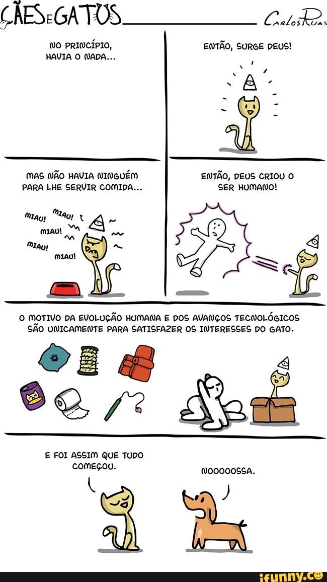ENTÃO,
PARA LHE SERVIR COMIDA... SER HUMAWO!
O MOTIVO DA EVOLUÇÃO HUMANA E DOS AVANÇOS TECNOLÓGICOS
SÃO UNICAMENTE PARA SATISFAZER OS INTERESSES DO GATO.
E FOI ASSIM QUE TUDO
começou.