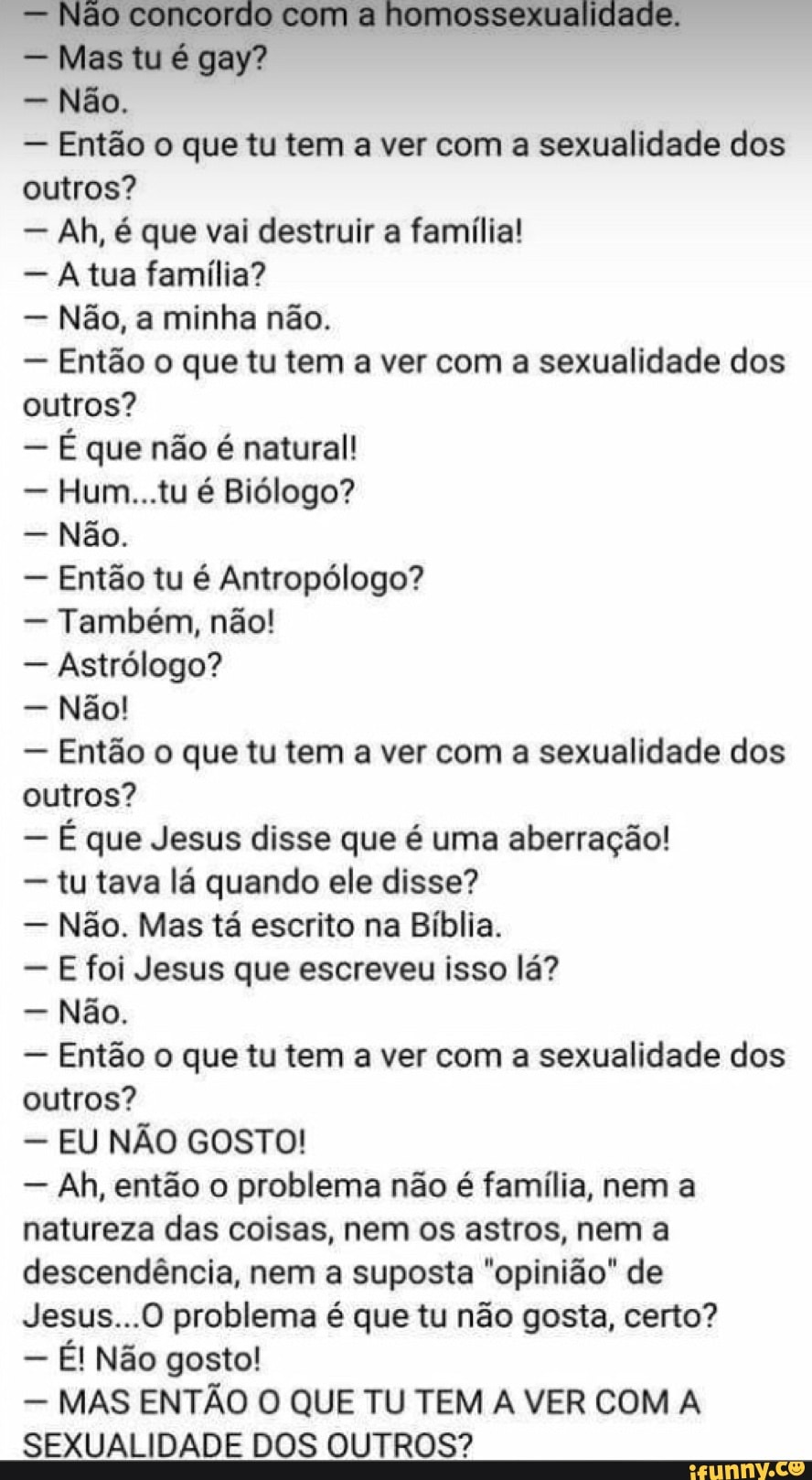 Mas tu é gay?
Não.
Então o que tu tem a ver com a sexualidade dos
outros?
Ah, é que vai destruir a família!
A tua familia?
Nao, a minha nao.
Então o que tu tem a ver com a sexualidade dos
outros?
É que não é natural!
Hum...tu é Biólogo?
Não.
Então tu é Antropólogo?
Também, não!
Astrólogo?
Não!
Então o que tu tem a ver com a sexualidade dos
outros?
É que Jesus disse que é uma aberração!
tu tava lá quando ele disse?
Não. Mas tá escrito na Bíblia.
E foi Jesus que escreveu isso lá?
Não.
Então o que tu tem a ver com a sexualidade dos
outros?
EU NÃO GOSTO!
Ah, então o problema não é família, nem a
natureza das coisas, nem os astros, nem a
descendência, nem a suposta "opinião" de
Jesus...0 problema é que tu não gosta, certo?
É! Não gosto!
MAS ENTÃO O QUE TU TEM A VER COM A
SEXUALIDADE DOS OUTROS?