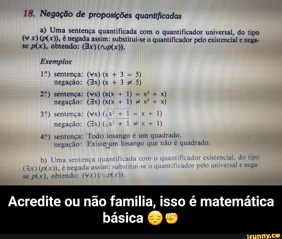 18. Negação de proposições quantificadas
a) Uma sentença quantificada com o quantificador universal, do tipo x) é negada assim: substitui-se o quantificador pelo existencial e nega- se obtendo: (Ix)
Exemplos
sentença: (wx) (x + 3 = 5) negação: (Ix) (x + 3 5)
sentença: (vx) + 1) = x) negação: (Jx) + 1) x: x)
sentença: (vx) + 1 =x + 1) negação: + 1 + 1)
sentença: Todo losango é um quadrado.
negação: Existepym losango que não é quadrado.
jo tipo
ntificada com o quantificad
b) Uma sente negac se obtendo: (Mx)
negada sim: substitui-se O quantificador pelo universal nega
Acredite ou não familia, isso é matemática
básica - Acredite ou não familia, isso é matemática básica 😔✊