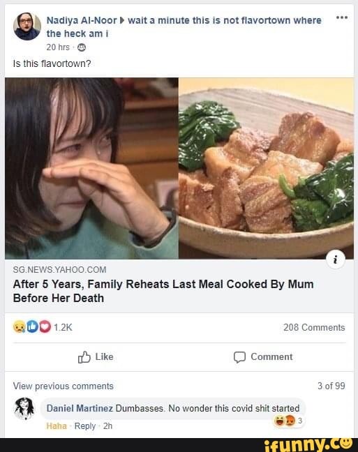 the heck am i
9 Nadiya AI-Noor b wait a minute this is not flavortown where Is this flavortown?
'SG.NEWS YAHOO.COM
After 5 Years, Family Reheats Last Meal Cooked By Mum
Before Her Death Like © Comment
View previous comments 3of99
a Daniel Martinez Dumbasses. No wonder this covid shit started