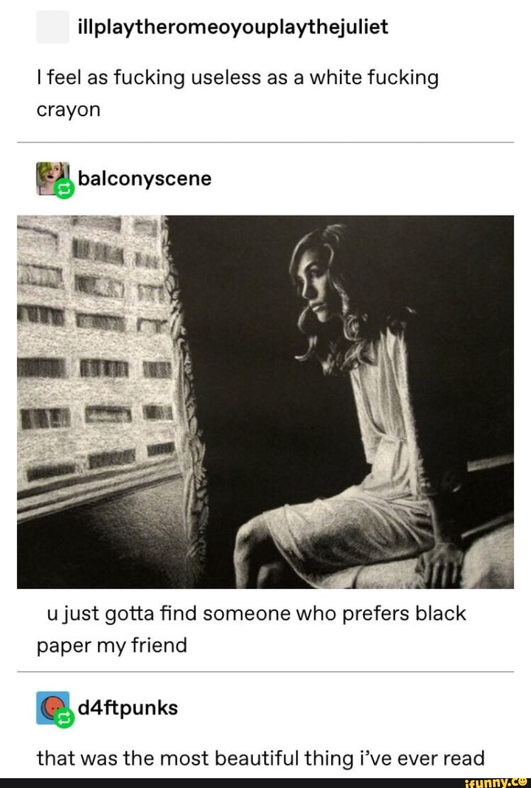 illplaytheromeoyouplaythejuliet
Ifeel as fucking useless as a white fucking
crayon
u just gotta find someone who prefers black
paper my friend
*
d4ftpunks
that was the most beautiful thing i’ve ever read