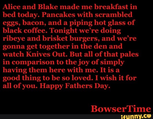 Alice and Blake made me
breakfast in
bed today. Pancakes with scrambled
eggs, bacon, and a
piping hot glass of
black coffee. Tonight we're doing
ribeye and brisket burgers, and we're
gonna get together in the den and
watch Knives Out. But all of that pales
in comparison to the joy of simply
having them here with me. It is a
all of you. Happy Fathers Day.