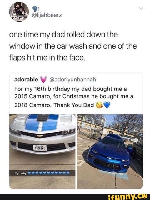 one time my dad rolled down the window in the car wash and one of the flaps hit me in the face.
adorable @adoriyunhannah
For my 16th birthday my dad bought me a
2015 Camaro, for Christmas he bought me a
2018 Camaro. Thank You Dad