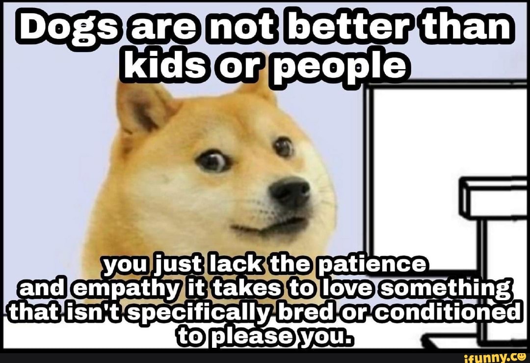 Dogs are not better than kids or people you just lack the patience and ...