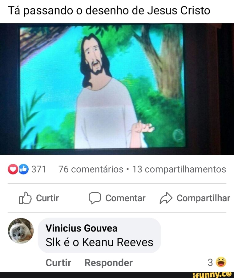 Tá passando o desenho de Jesus Cristo
371 76 comentários 13 compartilhamentos
Curtir Comentar Compartilhar
Vinicius Gouvea
Sllk é o Keanu Reeves
Curtir Responder
