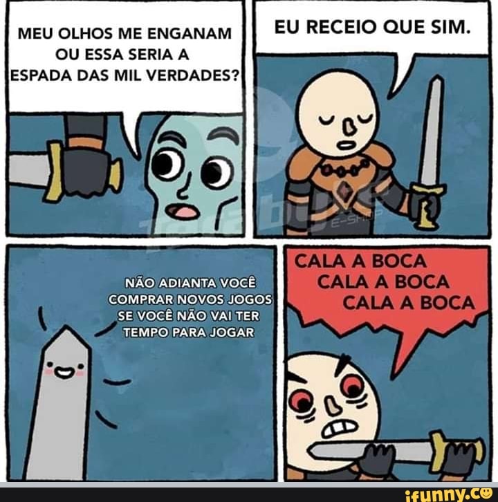 MEU OLHOS ME ENGANAM II EU RECEIO QUE SIM.
OU ESSA SERIA A ESPADA DAS MIL VERDADES?
NÃO ADIANTA VOCÊ COMPRAR NOVOS JOGOS SE VOCÊ NÃO VAI TER
TEMPO PARA JOGAR