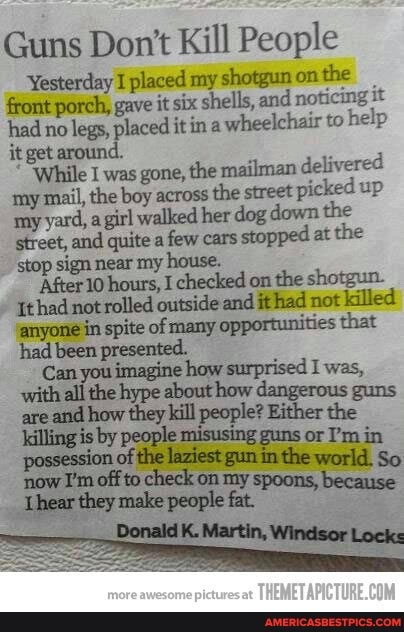 Guns Don't Kill People
Yesterday I placed my shotgun on the front porch, gave it six shells, and noticing it had no legs, placed itin a wheelchair to help it get around.
"While I was gone, the mailman delivered tny mail, the boy across the street picked up my yard, a girl walked her dog down the street, and quite a few cars stopped at the stop sign near my house.
'After 10 hours, I checked on the shotgun.
'{thad not rolled outside and ithad not killed anyone in spite of many opportunities that how surprised was
Can you imagine hoy ised are and how they kill people? Either the killing is by people misusing guns or 'm in
now I'm off to check on my spoons,