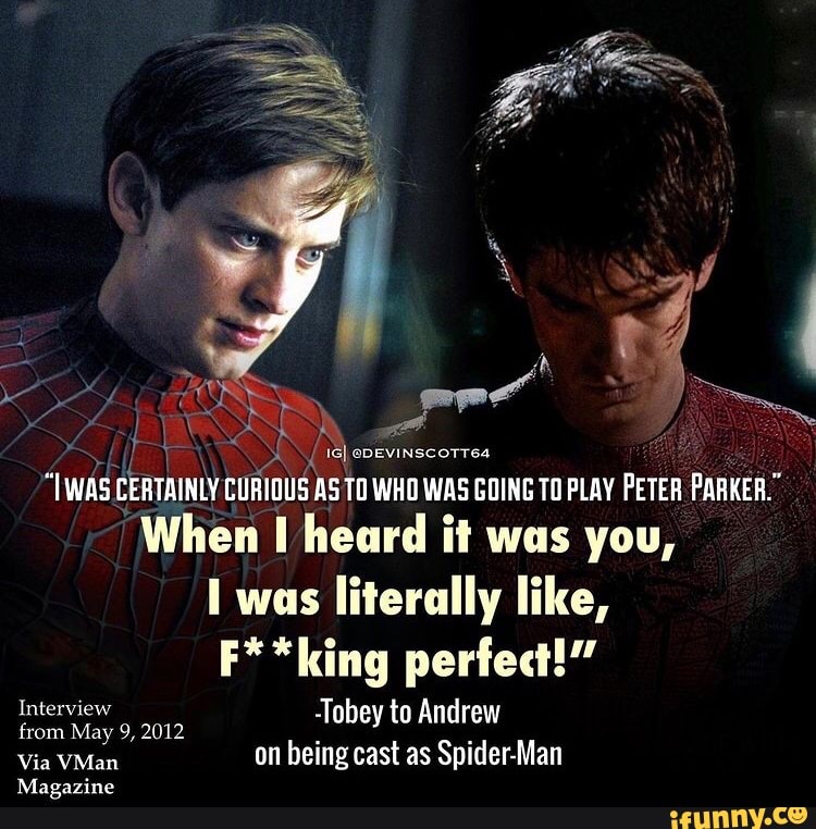 id
eDEVINscoTT64
CERTAINLY !OUS CURIOUS ASTO TO WHO WAS GOING TO PLAY PETER PARKER.
When heard it was you, was literally like,
F**king perfect!"
Interview -Tobey to Andrew
from May 9, 2012
Via VMan on being cast as Spider-Man
Magazine
SAN WAS CERTAINLY CURIO