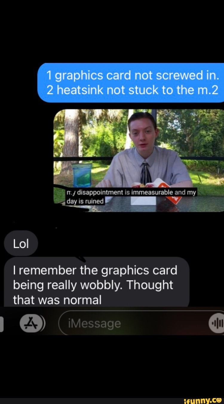 I graphics heatsink card not not screwed stuck to the in
2 heatsink not stuck to the
disappoinument is immeasurable and my
lay is ruined
Lo
I remember the graphics card being really wobbly. Thought that was normal
(iMessage