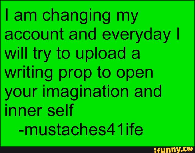 I am changing my
account and everyday I
will try to upload a
writing prop to open
your imagination and
inner self
-mustaches41ife