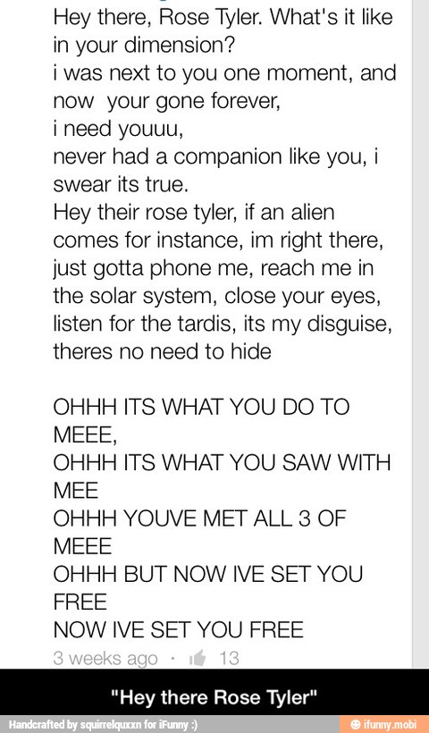 Hey there, Rose Tyler. What's it like
in your dimension?
i was next to you one moment, and
now your gone forever,
never had a companion like you, i
swear its true.
Hey their rose tyler, if an alien
comes for instance, im right there,
just gotta phone me, reach me in
the solar system, close your eyes,
listen for the tardis, its my disguise,
theres no need to hide
OHHH ITS WHAT YOU DO TO
OHHH ITS WHAT YOU SAW WITH
MEE
OHHH YOUVE MET ALL 3 OF
OHHH BUT NOW IVE SET YOU
FREE
NOW IVE SET YOU FREE
"Hey there Rose Tyler" - "Hey there Rose Tyler"