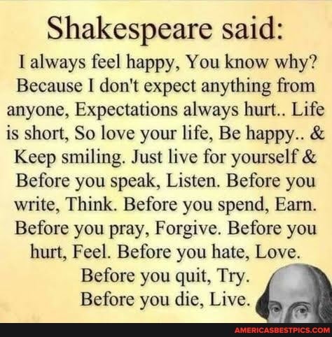 Shakespeare said:
always feel happy, You know why?
Because I don't expect anything from anyone, Expectations always hurt.. Life is short, So love your life, Be happy.. &
Keep smiling. Just live for yourself &
Before you speak, Listen. Before you write, Think. Before you spend, Earn.
Before you pray, Forgive. Before you hurt, Feel. Before you hate, Love.
Before you quit, Try.
Before you die, Live.
