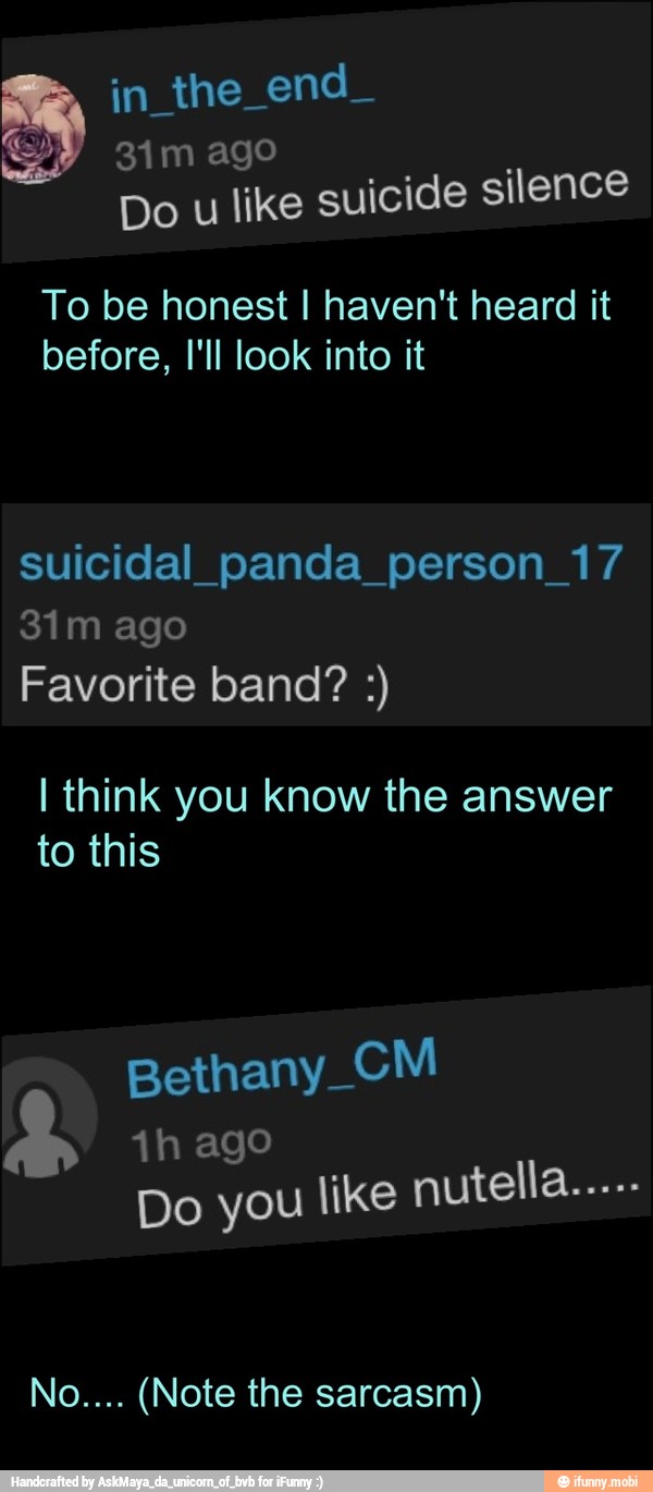 A
e
Do u like suicide silence
To be honest I haven't heard it
before, I'll look into it
suicidal_panda_person_17
Favorite band? I think you know the answer
to this
Bethany_CM
1h ago
