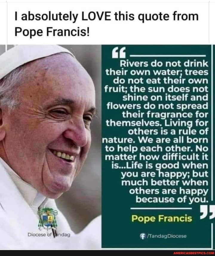 I absolutely LOVE this quote from
Pope Francis!
Rivers do not drink their own water; trees do not eat their own fruit; the sun does not shine on itself and
I flowers do not spread
their fragrance for themselves. Living for others is a rule of
nature. We are all born
to help each other. No matter how difficult it is...Life is good when
you are happy; but
much better when
others are happy because of you.
Pope Francis
Diocese of