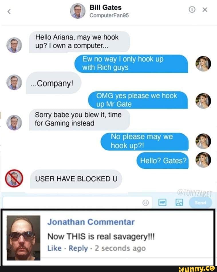 Bill Gates x
ComputerFan95
Hello Ariana, may we hook up? I own a computer...
Ew no way I only hook up
with Rich guys
...company!
OMG yes please we hook ip Mr Gate
Sorry babe you blew it, time
for Gaming instead
No please may we hook up?!
Hello? Gates?
USER HAVE BLOCKED U
Jonathan Commentar
Now THIS is real savagery!!!
Like - Reply - 2 seconds ago