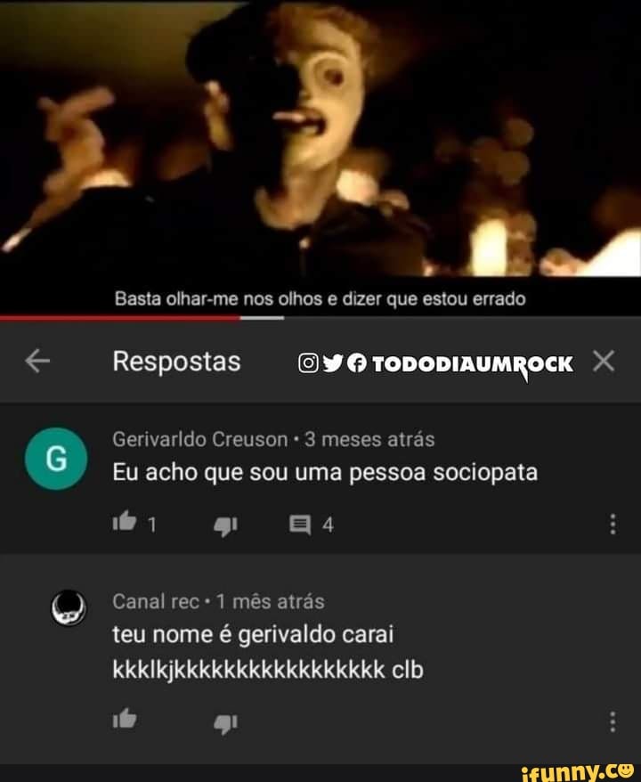 Basta olhar-me nos olhos e dizer que estou errado
Respostas (9 TODODIAUMROCK Gerivarldo Creuson 3 meses atrás
Eu acho que sou uma pessoa sociopata
16 1
Canal rec 1 mês atrás
teu nome é gerivaldo carai kkklkjkkkkkkkkkkkkkkkkk clb