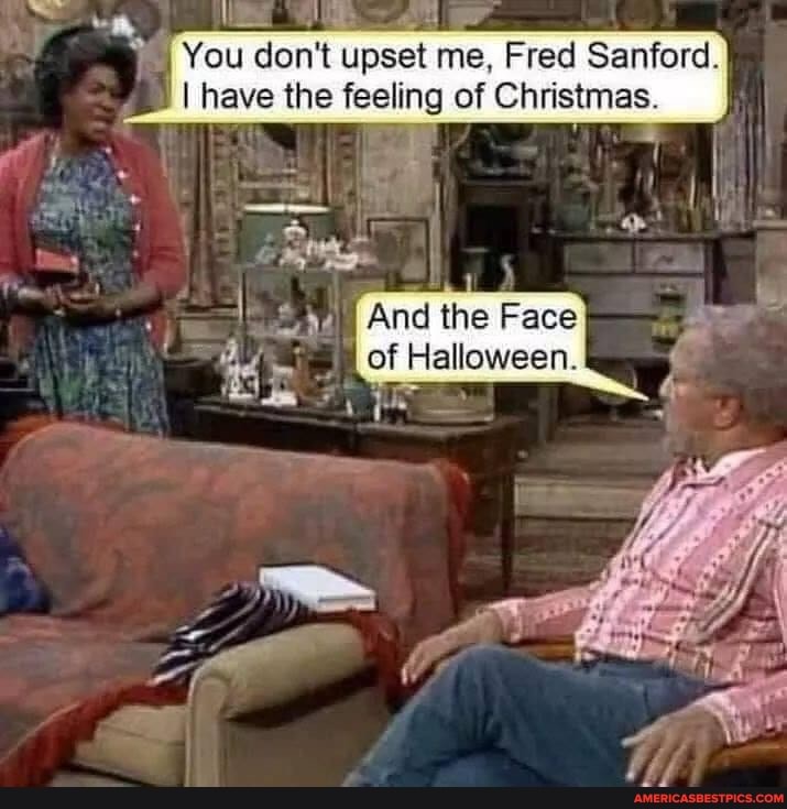 You don't upset me, Fred Sanford.
I have the feeling of Christmas.
And the Face of Halloween.