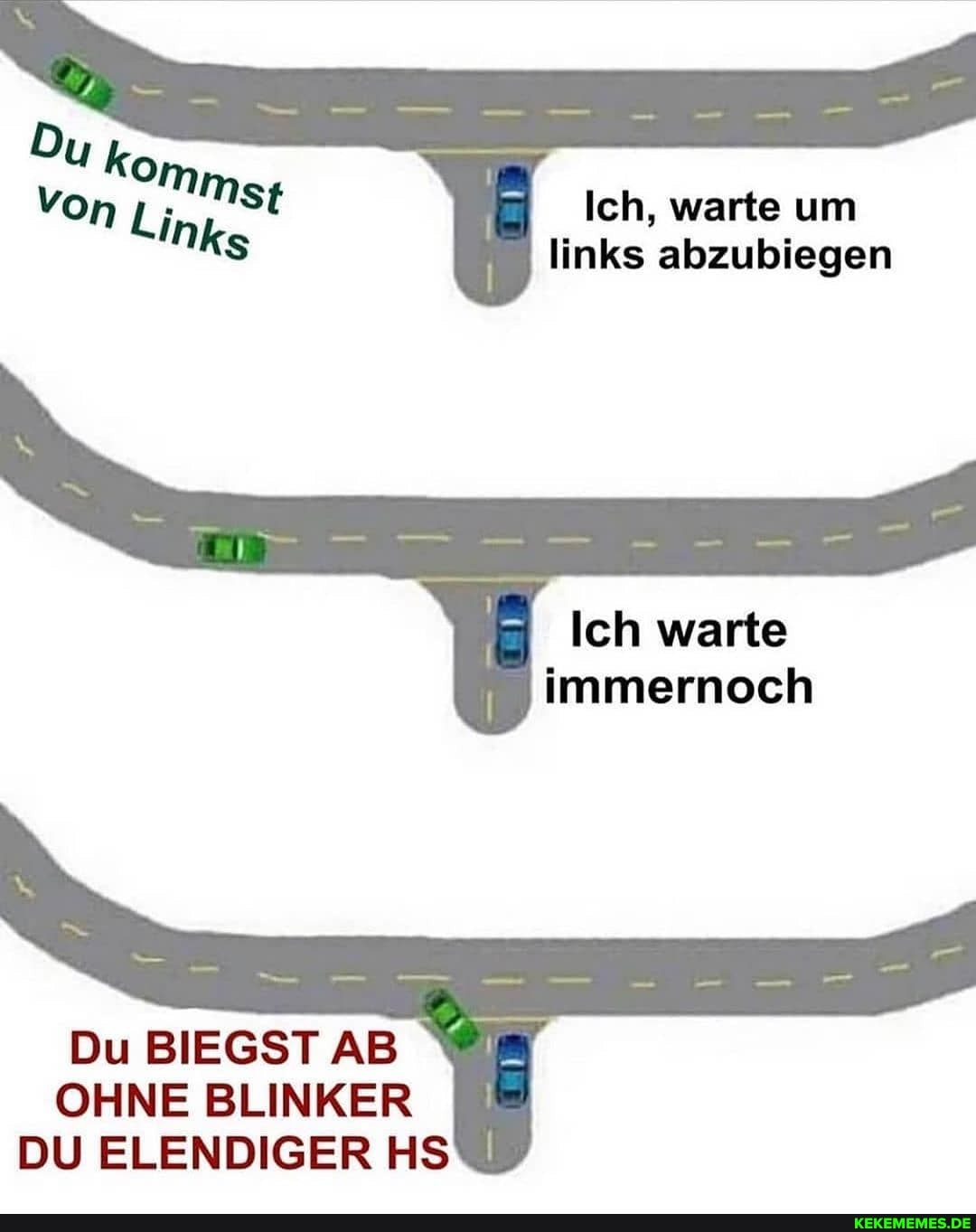 Uko
Von Ich, warte um
links abzubiegen
Du BIEGST AB OHNE BLINKER DU ELENDIGER HS