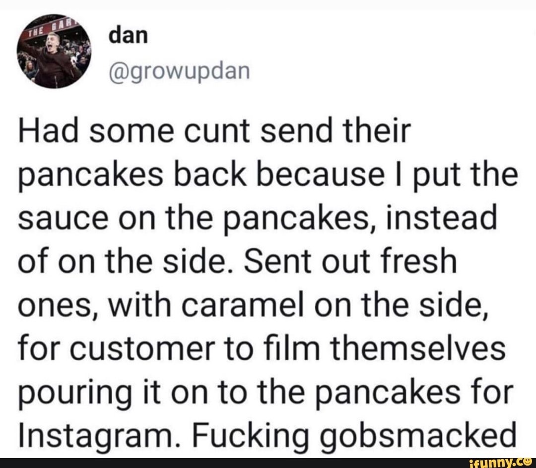Had some cunt send their
pancakes back because I put the
sauce on the pancakes, instead
of on the side. Sent out fresh
ones, with caramel on the side,
for customer to film themselves
pouring it on to the pancakes for
Instagram. Fucking gobsmacked