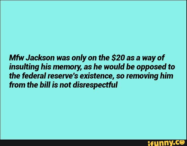 Mfw Jackson was only on the $20 as a way of
insulting his memory, as he would be opposed to
the federal reserve's existence, so removing him
from the bill is not disrespectful