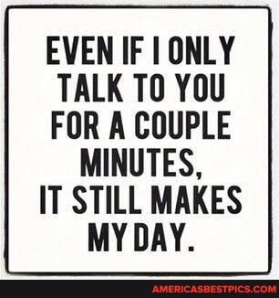 EVEN IF ONLY TALK TO YOU FOR A COUPLE
MINUTES,
IT STILL MAKES MY DAY.