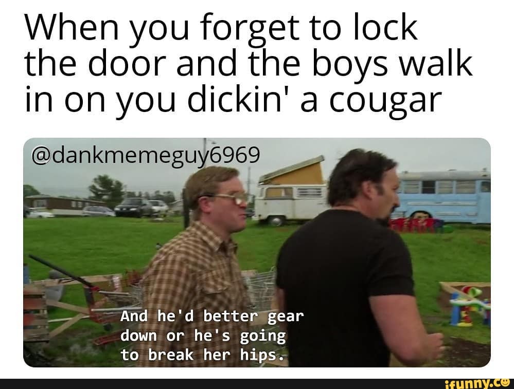 When you forget to lock
the door and the boys walk
in on you dickin' a cougar
WE
And he'd better "gear
down or he's going
to break her hips.