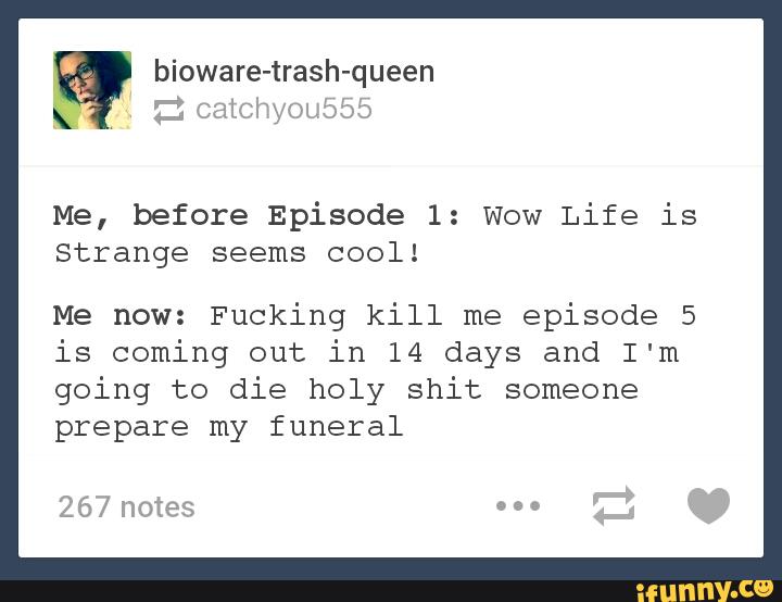 Me, before Episode 1: Wow Life is
strange seems cool!
Me now: Fucking kill me
episode 5
is coming out in 14 days and I'm
going to die holy shit someone
prepare my funeral