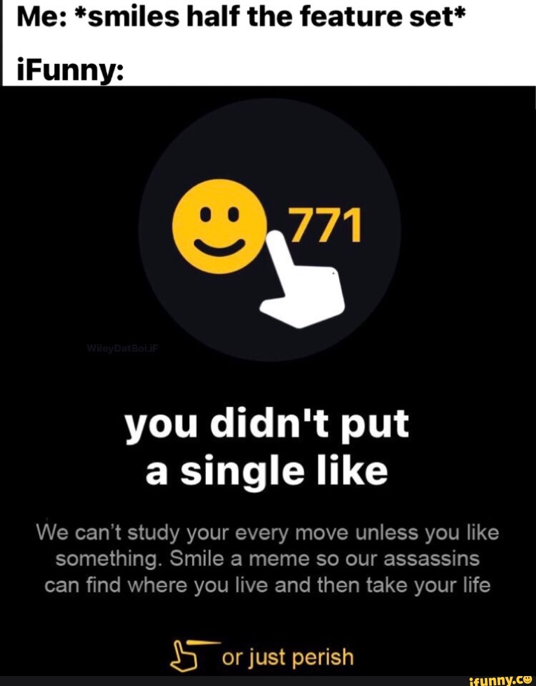 Me: "smiles half the feature
iFunny:
you didn't put single like
We can't study your every move unless you like
something. Smile meme so our assassins can find where you live and then take your life
or just perish