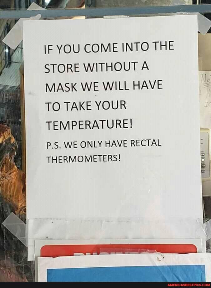 iF YOU COME INTO THE STORE WITHOUT A MASK WE WILL HAVE TO TAKE YOUR TEMPERATURE!
P.S. WE ONLY HAVE RECTAL THERMOMETERS!