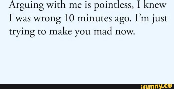 Arguing With Me Is Pointless Knew I Was Wrong 10 Minutes Ago Im Just Trying To Make You Mad