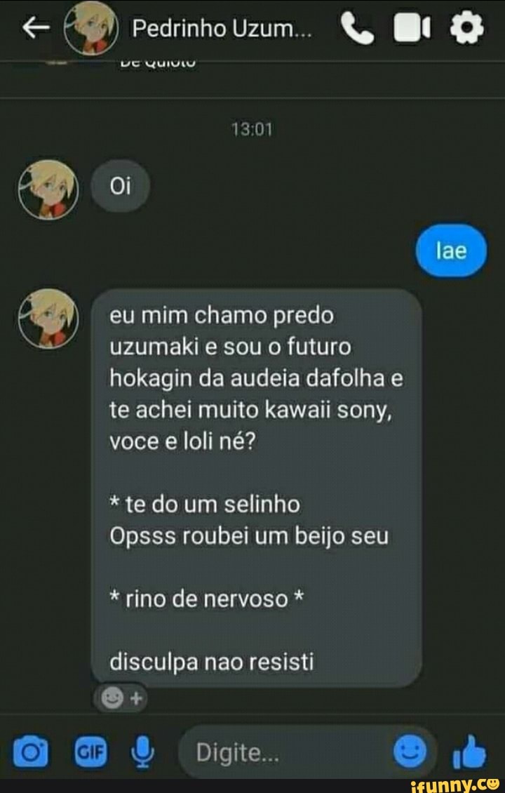 & Pedrinho Uzum...
oi eu mim chamo predo uzumaki e sou o futuro
hokagin da audeia dafolha e
te achei muito kawaii sony, voce e loli né?
te do um selinho
Opsss roubei um beijo seu
* rino de nervoso *
disculpa nao resisti
Digite..